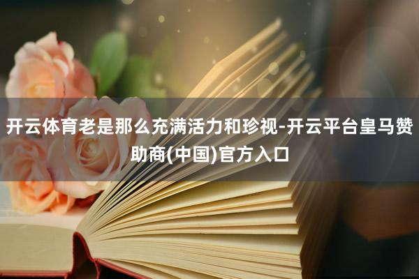开云体育老是那么充满活力和珍视-开云平台皇马赞助商(中国)官方入口