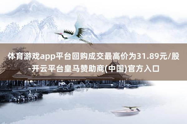 体育游戏app平台回购成交最高价为31.89元/股-开云平台皇马赞助商(中国)官方入口