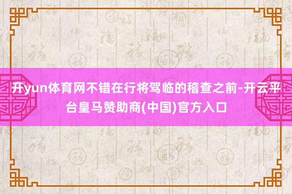 开yun体育网不错在行将驾临的稽查之前-开云平台皇马赞助商(中国)官方入口