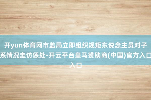 开yun体育网市监局立即组织规矩东说念主员对子系情况走访惩处-开云平台皇马赞助商(中国)官方入口