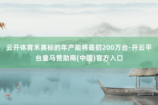 云开体育禾赛标的年产能将最初200万台-开云平台皇马赞助商(中国)官方入口