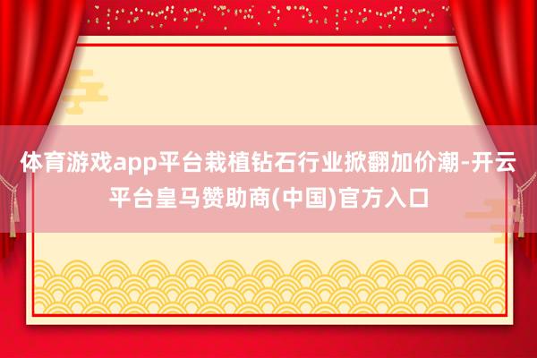 体育游戏app平台栽植钻石行业掀翻加价潮-开云平台皇马赞助商(中国)官方入口
