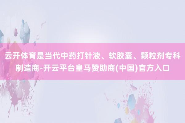 云开体育是当代中药打针液、软胶囊、颗粒剂专科制造商-开云平台皇马赞助商(中国)官方入口