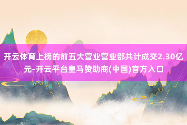 开云体育上榜的前五大营业营业部共计成交2.30亿元-开云平台皇马赞助商(中国)官方入口