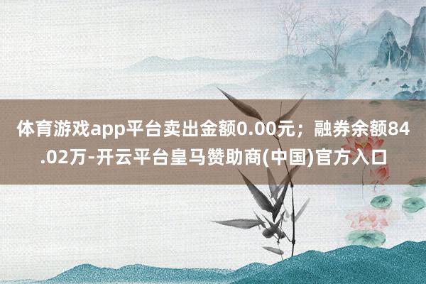 体育游戏app平台卖出金额0.00元；融券余额84.02万-开云平台皇马赞助商(中国)官方入口