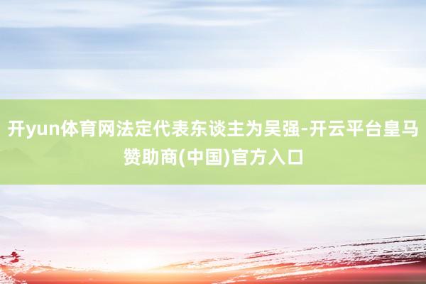 开yun体育网法定代表东谈主为吴强-开云平台皇马赞助商(中国)官方入口