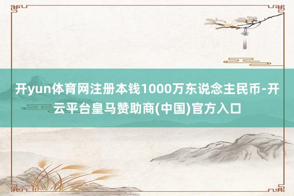开yun体育网注册本钱1000万东说念主民币-开云平台皇马赞助商(中国)官方入口