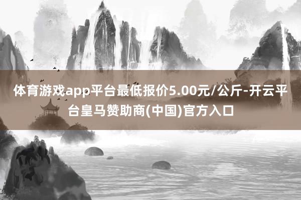 体育游戏app平台最低报价5.00元/公斤-开云平台皇马赞助商(中国)官方入口