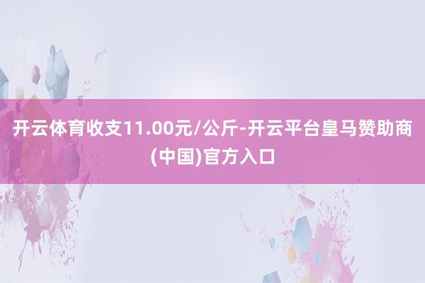 开云体育收支11.00元/公斤-开云平台皇马赞助商(中国)官方入口
