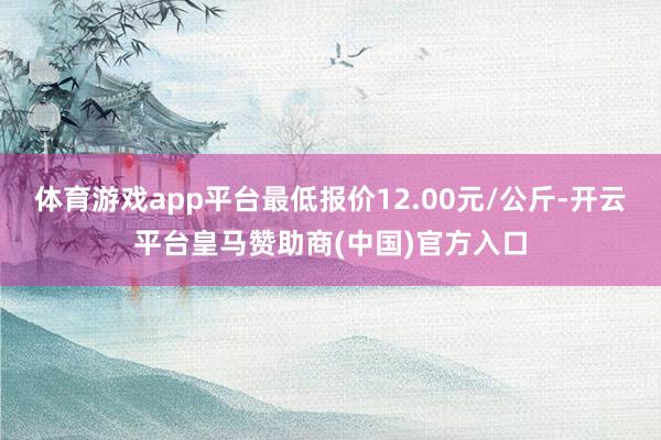 体育游戏app平台最低报价12.00元/公斤-开云平台皇马赞助商(中国)官方入口