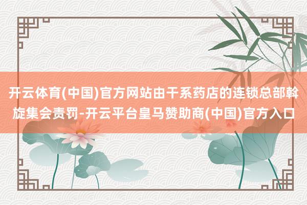 开云体育(中国)官方网站由干系药店的连锁总部斡旋集会责罚-开云平台皇马赞助商(中国)官方入口