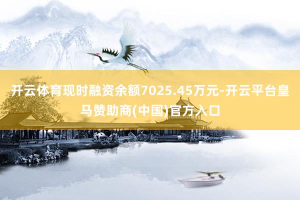 开云体育现时融资余额7025.45万元-开云平台皇马赞助商(中国)官方入口
