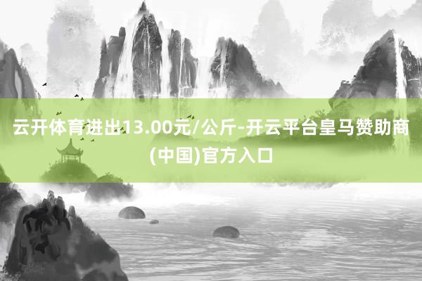 云开体育进出13.00元/公斤-开云平台皇马赞助商(中国)官方入口