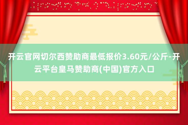 开云官网切尔西赞助商最低报价3.60元/公斤-开云平台皇马赞助商(中国)官方入口