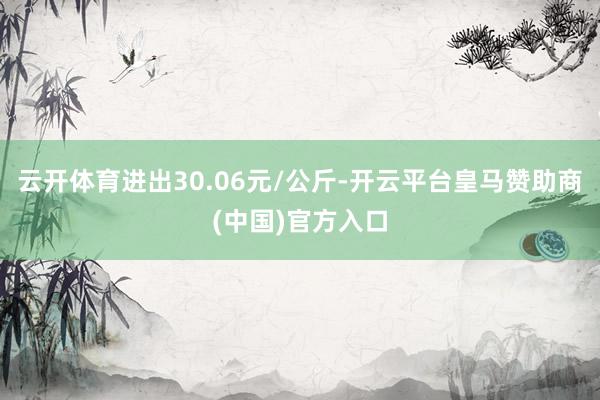 云开体育进出30.06元/公斤-开云平台皇马赞助商(中国)官方入口