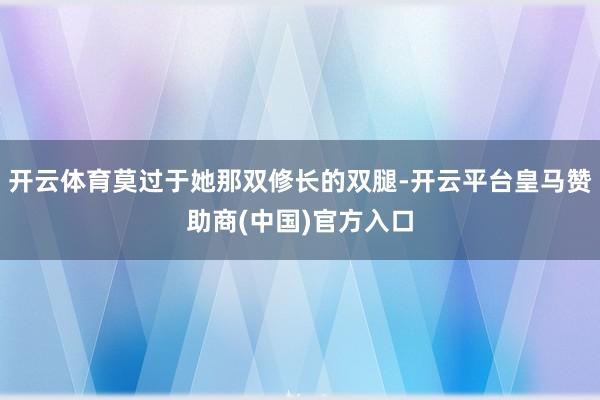 开云体育莫过于她那双修长的双腿-开云平台皇马赞助商(中国)官方入口