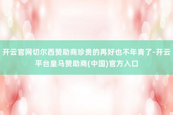 开云官网切尔西赞助商珍贵的再好也不年青了-开云平台皇马赞助商(中国)官方入口