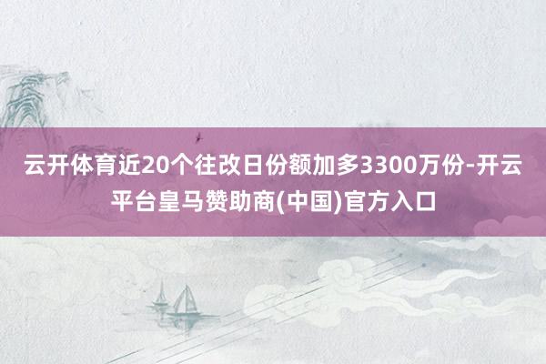 云开体育近20个往改日份额加多3300万份-开云平台皇马赞助商(中国)官方入口