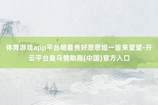 体育游戏app平台随着秀好意思姐一皆来望望-开云平台皇马赞助商(中国)官方入口