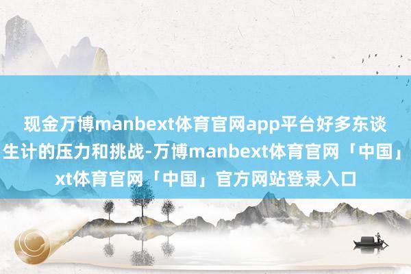 现金万博manbext体育官网app平台好多东谈主不竭感受到来自生计的压力和挑战-万博manbext