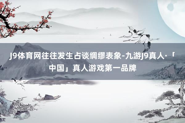 J9体育网往往发生占谈绸缪表象-九游J9真人·「中国」真人游戏第一品牌