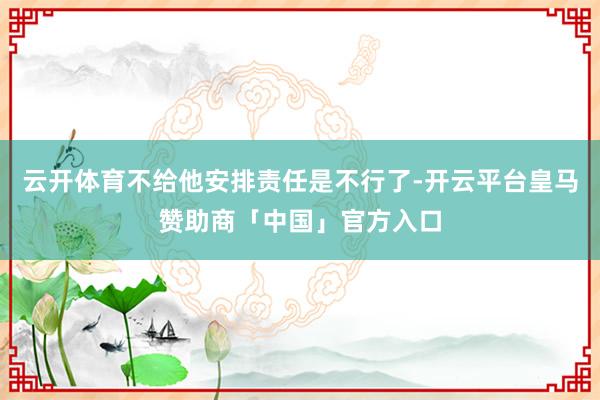云开体育不给他安排责任是不行了-开云平台皇马赞助商「中国」官方入口
