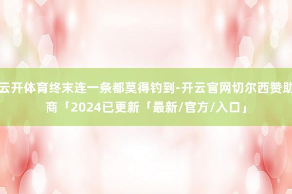 云开体育终末连一条都莫得钓到-开云官网切尔西赞助商「2024已更新「最新/官方/入口」