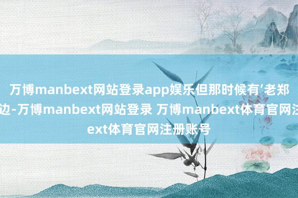 万博manbext网站登录app娱乐但那时候有‘老郑总’在前边-万博manbext网站登录 万博ma