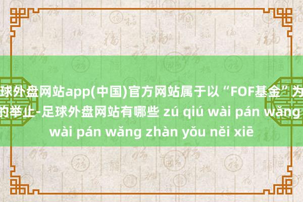 足球外盘网站app(中国)官方网站属于以“FOF基金”为名而行场外配资之实的举止-足球外盘网站有哪些