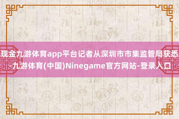 现金九游体育app平台　　记者从深圳市市集监管局获悉-九游体育(中国)Ninegame官方网站-登录