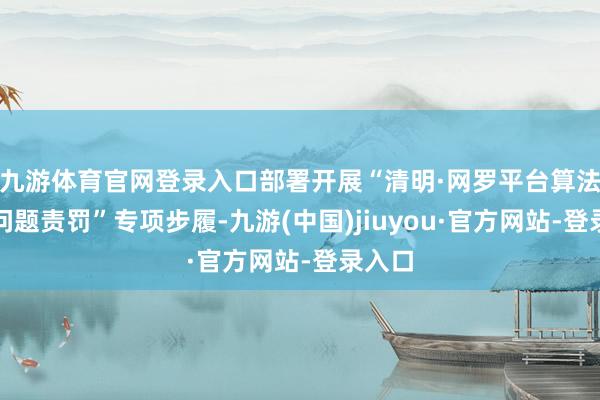 九游体育官网登录入口部署开展“清明·网罗平台算法典型问题责罚”专项步履-九游(中国)jiuyou·官