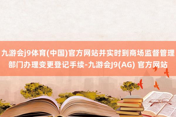 九游会j9体育(中国)官方网站并实时到商场监督管理部门办理变更登记手续-九游会J9(AG) 官方网站