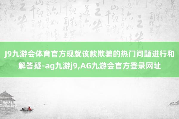 J9九游会体育　　官方现就该款欺骗的热门问题进行和解答疑-ag九游j9,AG九游会官方登录网址
