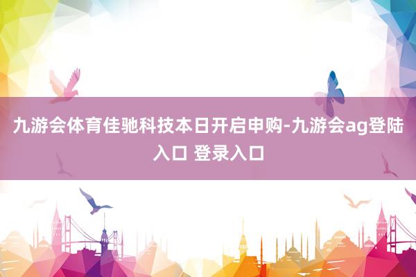 九游会体育佳驰科技本日开启申购-九游会ag登陆入口 登录入口
