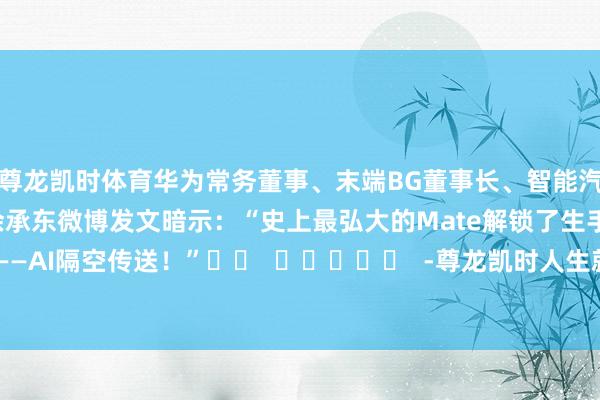尊龙凯时体育华为常务董事、末端BG董事长、智能汽车处治决策BU董事长余承东微博发文暗示：“史上最弘大