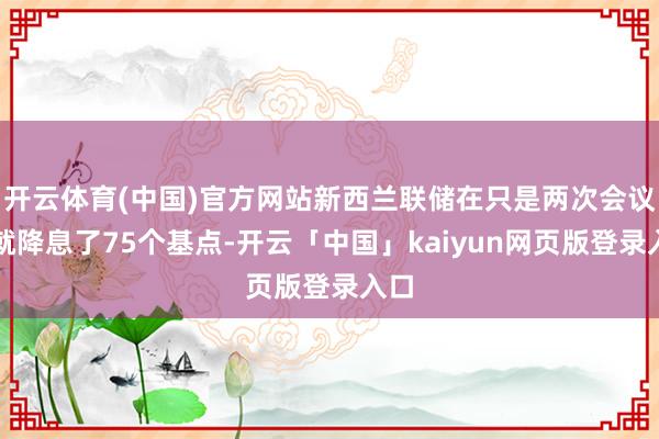 开云体育(中国)官方网站新西兰联储在只是两次会议上就降息了75个基点-开云「中国」kaiyun网页版