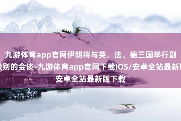 九游体育app官网伊朗将与英、法、德三国举行副外长级别的会谈-九游体育app官网下载IOS/安卓全站