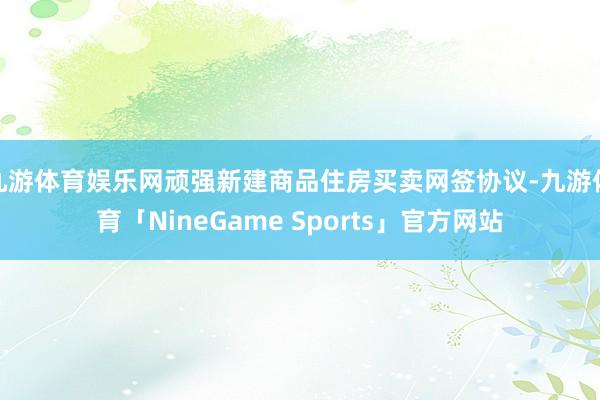 九游体育娱乐网顽强新建商品住房买卖网签协议-九游体育「NineGame Sports」官方网站