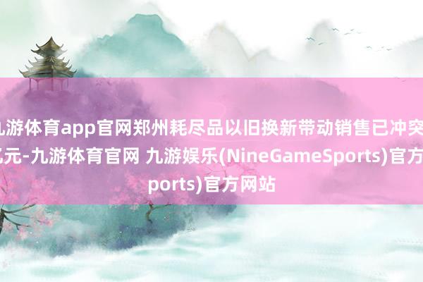 九游体育app官网郑州耗尽品以旧换新带动销售已冲突210亿元-九游体育官网 九游娱乐(NineGam