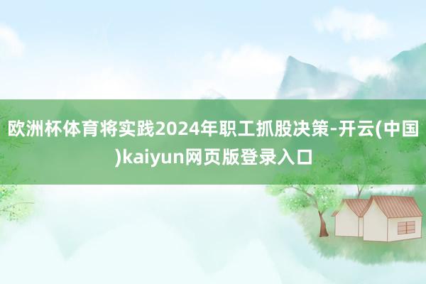 欧洲杯体育将实践2024年职工抓股决策-开云(中国)kaiyun网页版登录入口