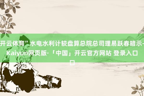 开云体育”水电水利计较盘算总院总司理易跃春暗示-Kaiyun网页版·「中国」开云官方网站 登录入口