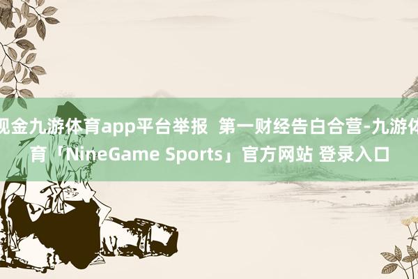 现金九游体育app平台举报  第一财经告白合营-九游体育「NineGame Sports」官方网站 