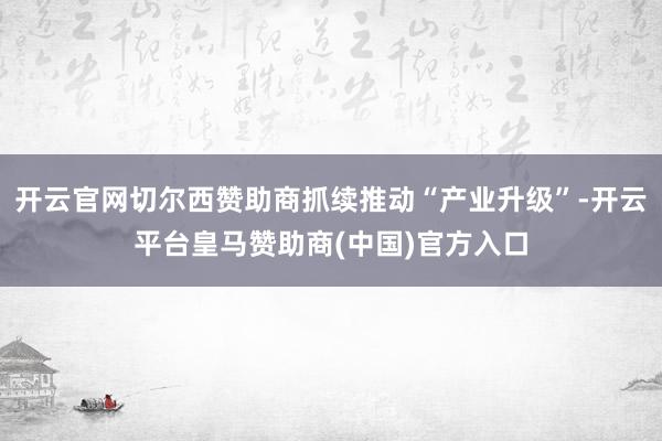 开云官网切尔西赞助商抓续推动“产业升级”-开云平台皇马赞助商(中国)官方入口