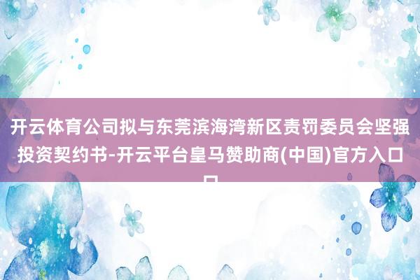 开云体育公司拟与东莞滨海湾新区责罚委员会坚强投资契约书-开云平台皇马赞助商(中国)官方入口