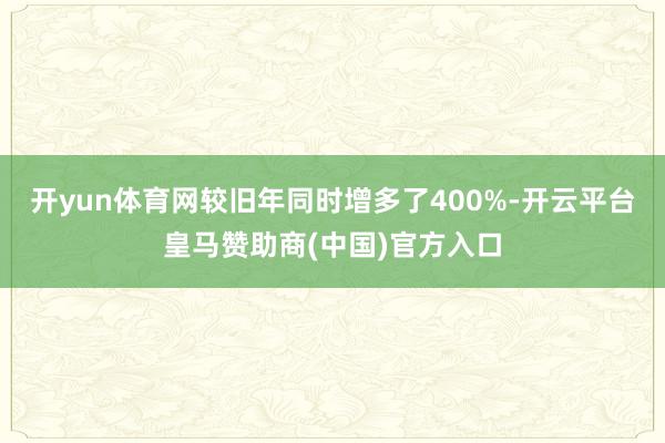 开yun体育网较旧年同时增多了400%-开云平台皇马赞助商(中国)官方入口