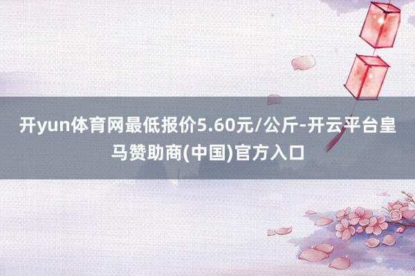 开yun体育网最低报价5.60元/公斤-开云平台皇马赞助商(中国)官方入口