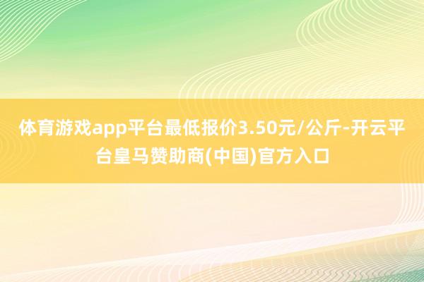 体育游戏app平台最低报价3.50元/公斤-开云平台皇马赞助商(中国)官方入口