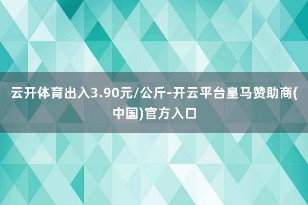 云开体育出入3.90元/公斤-开云平台皇马赞助商(中国)官方入口