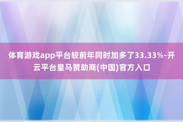 体育游戏app平台较前年同时加多了33.33%-开云平台皇马赞助商(中国)官方入口