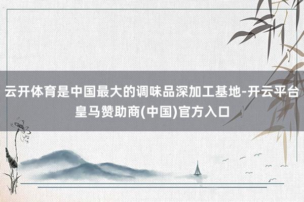 云开体育是中国最大的调味品深加工基地-开云平台皇马赞助商(中国)官方入口
